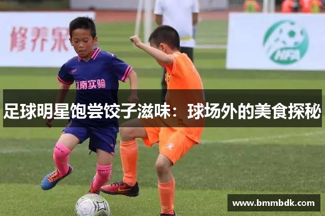足球明星饱尝饺子滋味：球场外的美食探秘