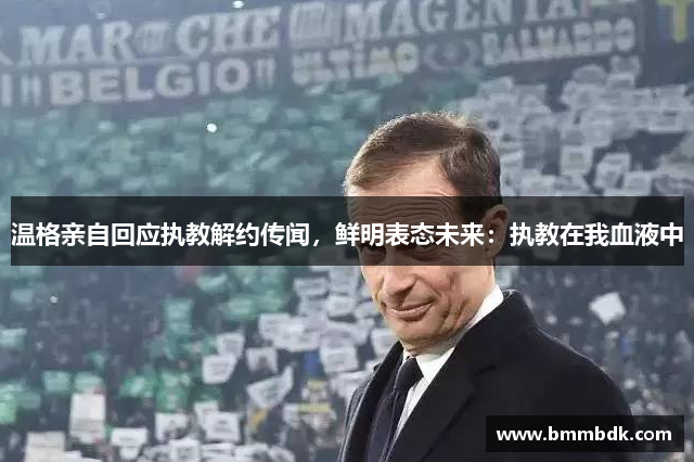 温格亲自回应执教解约传闻，鲜明表态未来：执教在我血液中