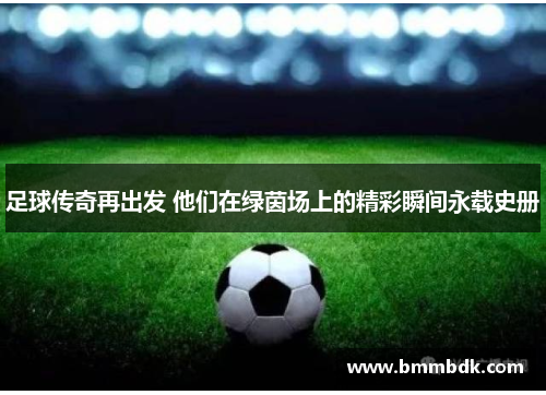 足球传奇再出发 他们在绿茵场上的精彩瞬间永载史册