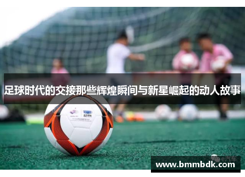 足球时代的交接那些辉煌瞬间与新星崛起的动人故事