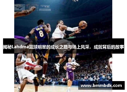 揭秘Lahdma篮球明星的成长之路与场上风采，成就背后的故事