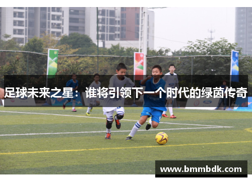 足球未来之星：谁将引领下一个时代的绿茵传奇