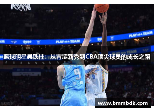 篮球明星吴铁柱：从青涩新秀到CBA顶尖球员的成长之路